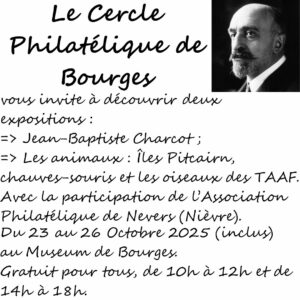 Le Cercle Philatélique de Bourges organise deux expositions : une sur Jean-Baptiste CHARCOT et une autre sur les animaux (chauves-souris, île Pitcairn et oiseaux des TAAFS), avec la participation de l'Association Philatélique de Nevers (Nièvre), du 23 au 26 Octobre 2025 (inclus), de 10h à 12h et de 14h à 18h, au rez-de-chaussez du Muséum d'Histoire Naturelle de Bourges.
